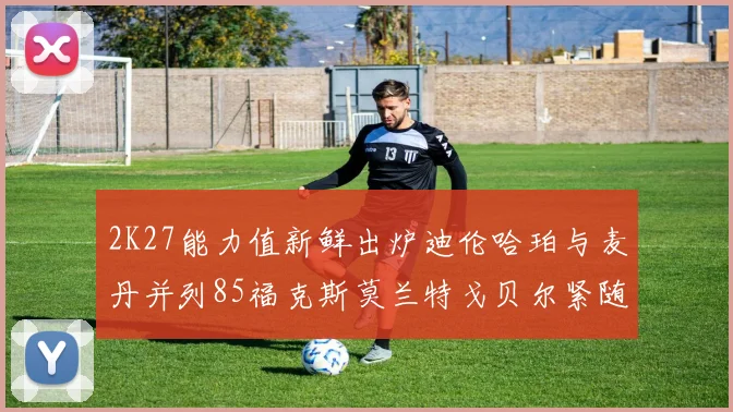 2K27能力值新鲜出炉迪伦哈珀与麦丹并列85福克斯莫兰特戈贝尔紧随其后84
